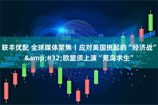 联丰优配 全球媒体聚焦丨应对美国挑起的“经济战”&#32;欧盟须上演“荒岛求生”