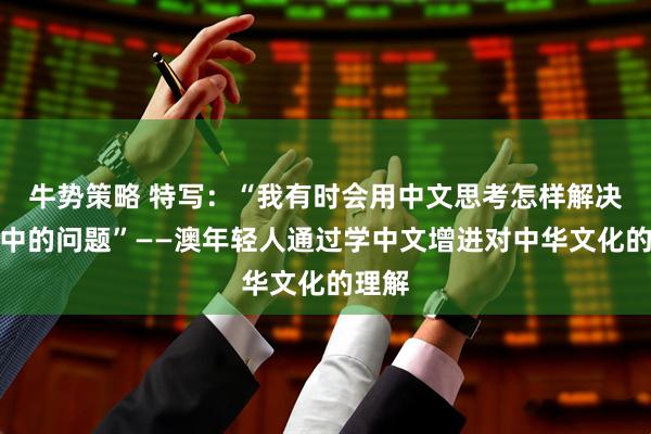 牛势策略 特写：“我有时会用中文思考怎样解决生活中的问题”——澳年轻人通过学中文增进对中华文化的理解