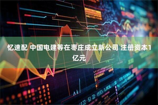 忆速配 中国电建等在枣庄成立新公司 注册资本1亿元