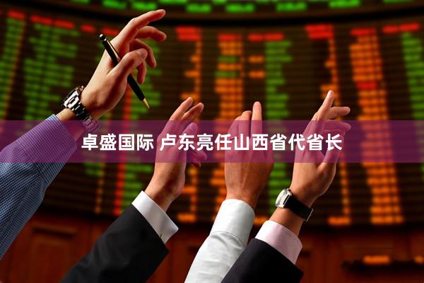 卓盛国际 卢东亮任山西省代省长