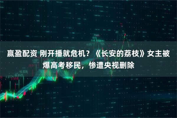 赢盈配资 刚开播就危机？《长安的荔枝》女主被爆高考移民，惨遭央视删除