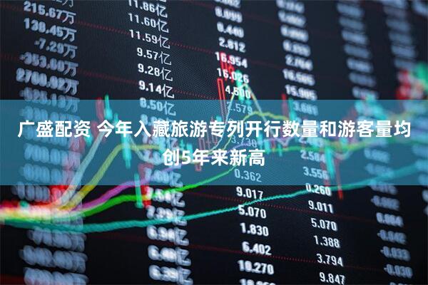 广盛配资 今年入藏旅游专列开行数量和游客量均创5年来新高