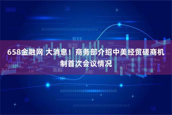 658金融网 大消息！商务部介绍中美经贸磋商机制首次会议情况