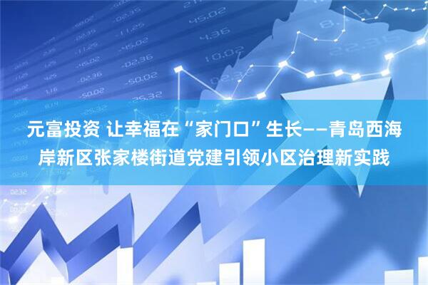 元富投资 让幸福在“家门口”生长——青岛西海岸新区张家楼街道党建引领小区治理新实践
