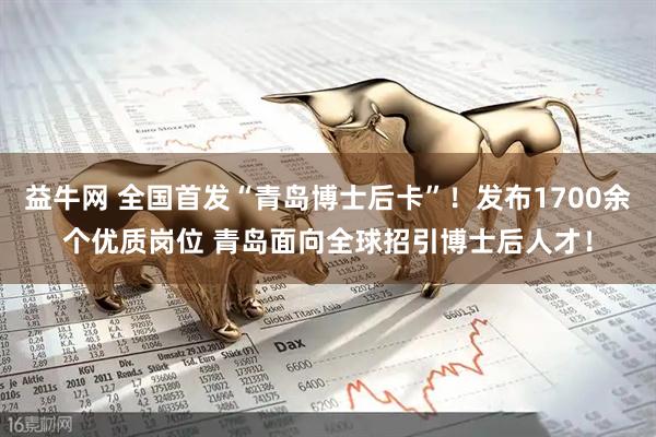 益牛网 全国首发“青岛博士后卡”！发布1700余个优质岗位 青岛面向全球招引博士后人才！