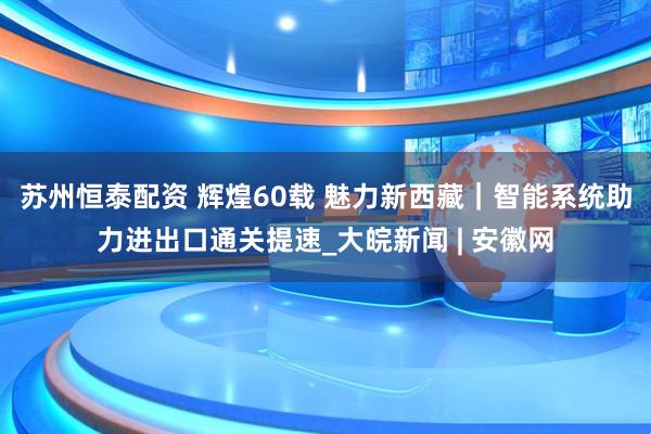 苏州恒泰配资 辉煌60载 魅力新西藏｜智能系统助力进出口通关提速_大皖新闻 | 安徽网