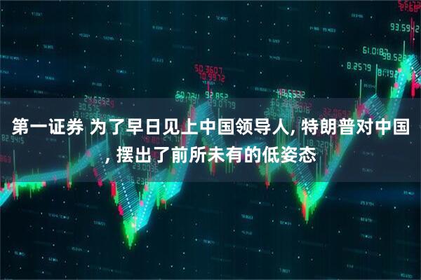 第一证券 为了早日见上中国领导人, 特朗普对中国, 摆出了前所未有的低姿态