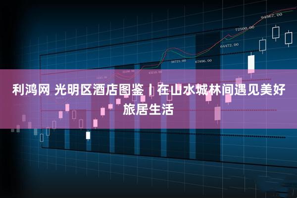 利鸿网 光明区酒店图鉴丨在山水城林间遇见美好旅居生活