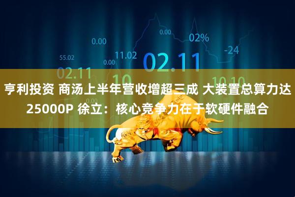 亨利投资 商汤上半年营收增超三成 大装置总算力达25000P 徐立：核心竞争力在于软硬件融合