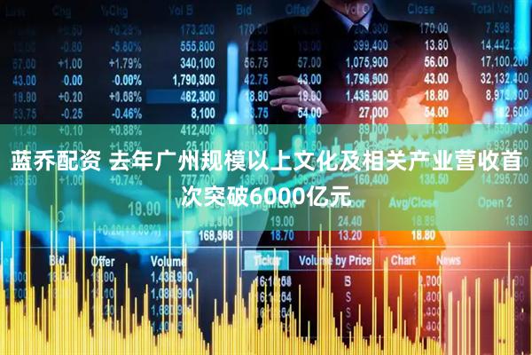 蓝乔配资 去年广州规模以上文化及相关产业营收首次突破6000亿元