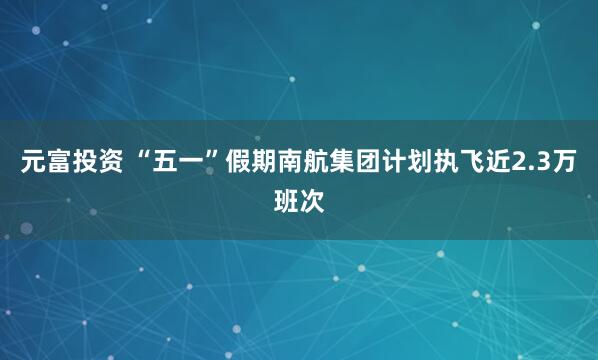元富投资 “五一”假期南航集团计划执飞近2.3万班次