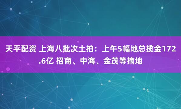天平配资 上海八批次土拍：上午5幅地总揽金172.6亿 招商、中海、金茂等摘地