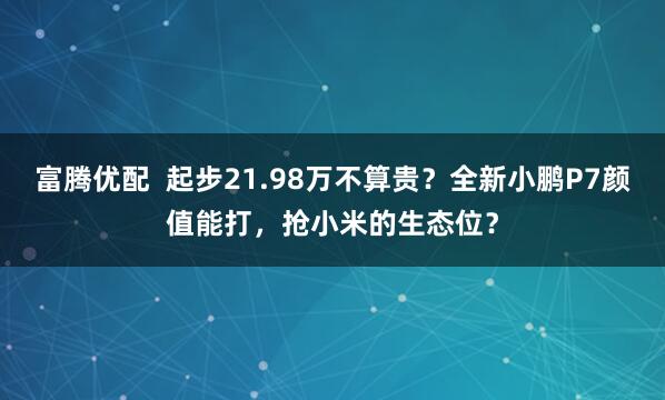 富腾优配  起步21.98万不算贵？全新小鹏P7颜值能打，抢小米的生态位？
