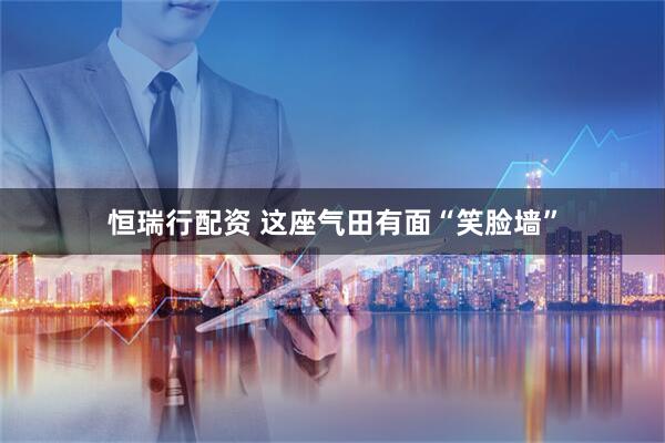 恒瑞行配资 这座气田有面“笑脸墙”