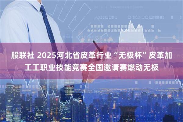 股联社 2025河北省皮革行业“无极杯”皮革加工工职业技能竞赛全国邀请赛燃动无极