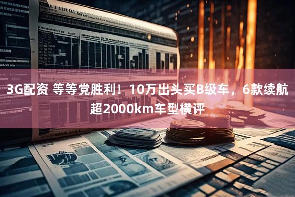3G配资 等等党胜利！10万出头买B级车，6款续航超2000km车型横评