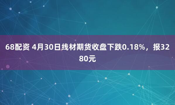68配资 4月30日线材期货收盘下跌0.18%，报3280元