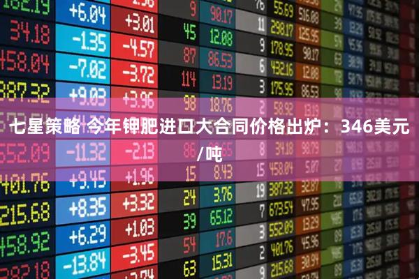 七星策略 今年钾肥进口大合同价格出炉：346美元/吨