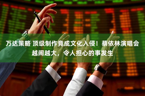 万达策略 顶级制作竟成文化入侵！蔡依林演唱会越闹越大，令人担心的事发生