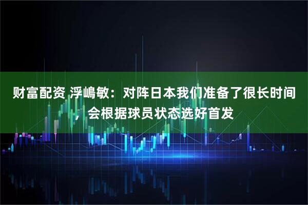 财富配资 浮嶋敏：对阵日本我们准备了很长时间，会根据球员状态选好首发