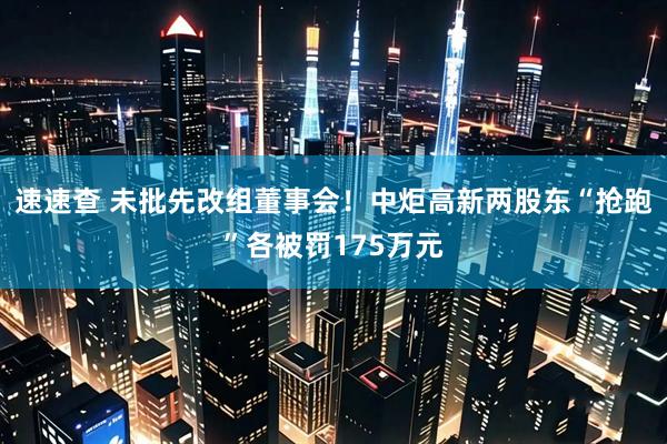 速速查 未批先改组董事会！中炬高新两股东“抢跑”各被罚175万元