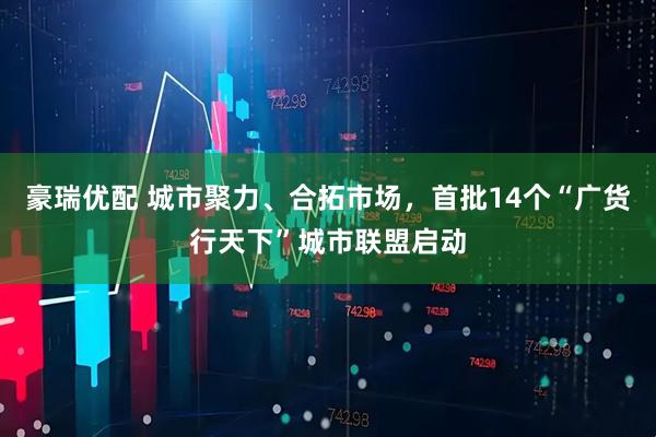 豪瑞优配 城市聚力、合拓市场，首批14个“广货行天下”城市联盟启动
